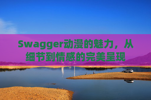 Swagger动漫的魅力，从细节到情感的完美呈现
